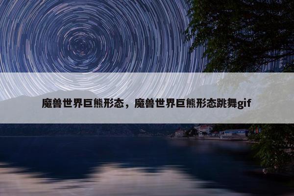 魔兽世界巨熊形态,魔兽世界巨熊形态跳舞gif 魔兽世界巨熊形态,魔兽世界巨熊形态跳舞gif