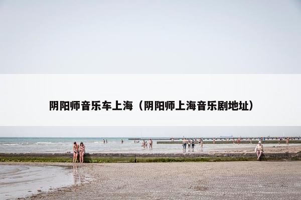 阴阳师音乐车上海(阴阳师上海音乐剧地址) 阴阳师音乐车上海(阴阳师上海音乐剧地址)
