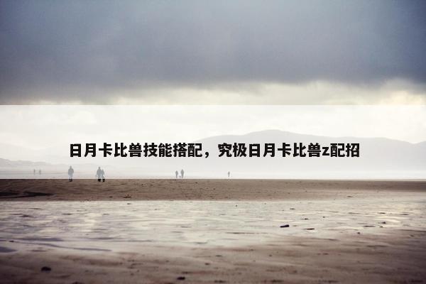 日月卡比兽技能搭配，究极日月卡比兽z配招