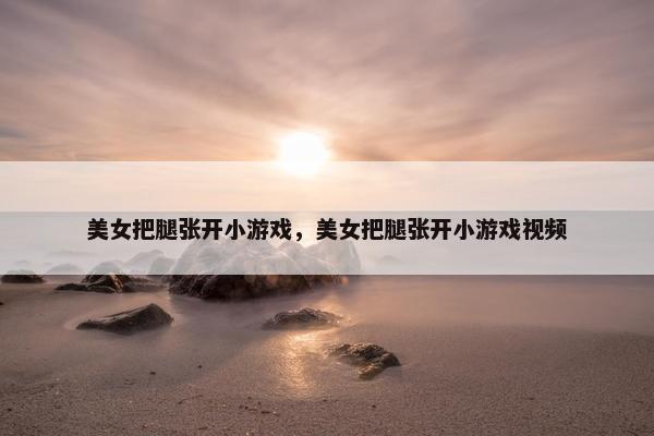 美女把腿张开小游戏，美女把腿张开小游戏视频