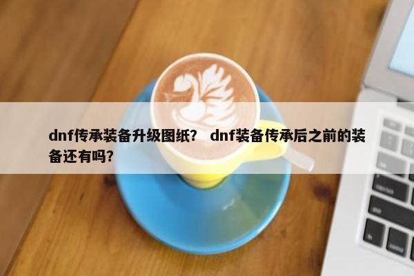 dnf传承装备升级图纸? dnf装备传承后之前的装备还有吗? dnf传承装备升级图纸? dnf装备传承后之前的装备还有吗?