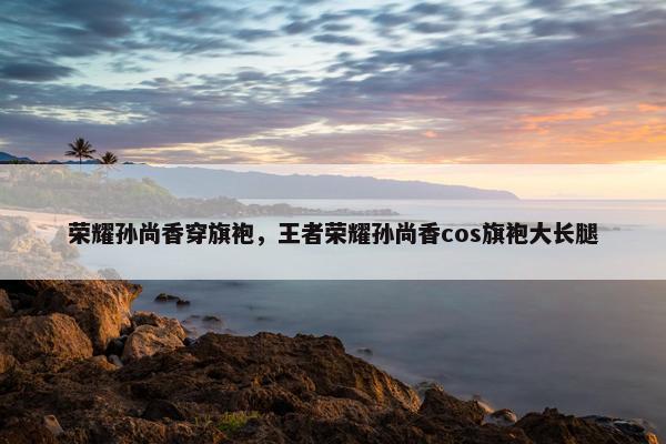 荣耀孙尚香穿旗袍,王者荣耀孙尚香cos旗袍大长腿 荣耀孙尚香穿旗袍,王者荣耀孙尚香cos旗袍大长腿