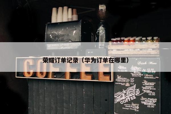 荣耀订单记录(华为订单在哪里) 荣耀订单记录(华为订单在哪里)