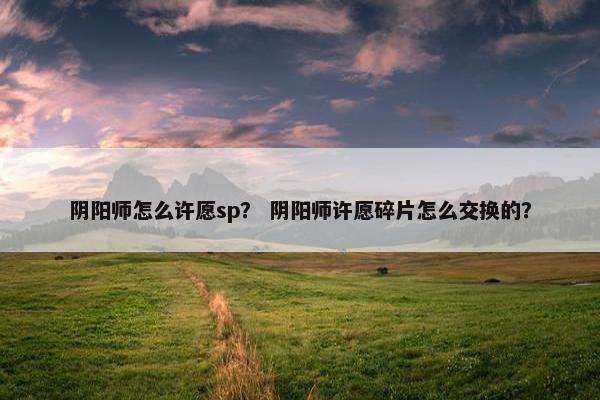 阴阳师怎么许愿sp? 阴阳师许愿碎片怎么交换的? 阴阳师怎么许愿sp? 阴阳师许愿碎片怎么交换的?