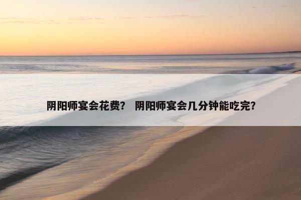 阴阳师宴会花费? 阴阳师宴会几分钟能吃完? 阴阳师宴会花费? 阴阳师宴会几分钟能吃完?