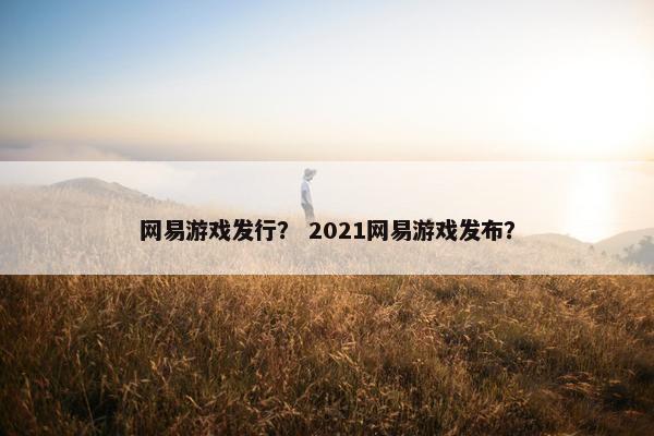 网易游戏发行? 2021网易游戏发布? 网易游戏发行? 2021网易游戏发布?