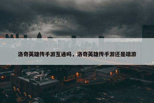 洛奇英雄传手游互通吗，洛奇英雄传手游还是端游