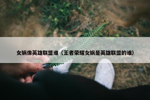 女娲像英雄联盟谁(王者荣耀女娲是英雄联盟的谁) 女娲像英雄联盟谁(王者荣耀女娲是英雄联盟的谁)