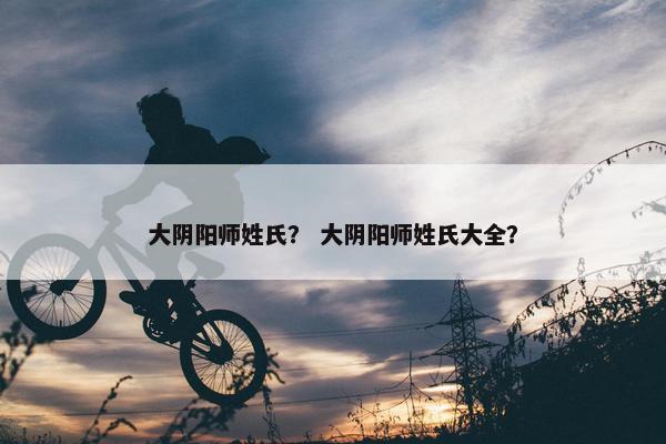 大阴阳师姓氏？ 大阴阳师姓氏大全？