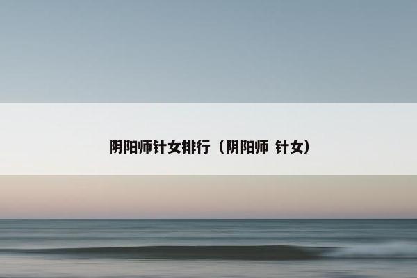 阴阳师针女排行(阴阳师 针女) 阴阳师针女排行(阴阳师 针女)