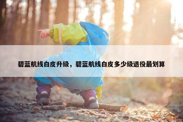 碧蓝航线白皮升级,碧蓝航线白皮多少级退役最划算 碧蓝航线白皮升级,碧蓝航线白皮多少级退役最划算