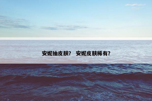 安妮抽皮肤? 安妮皮肤稀有? 安妮抽皮肤? 安妮皮肤稀有?