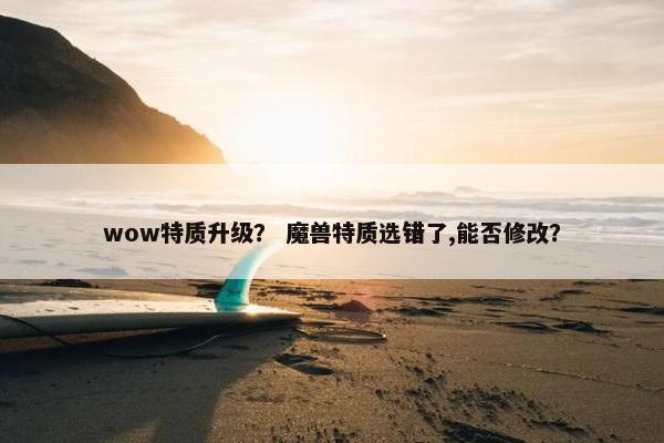 wow特质升级? 魔兽特质选错了,能否修改? wow特质升级? 魔兽特质选错了,能否修改?