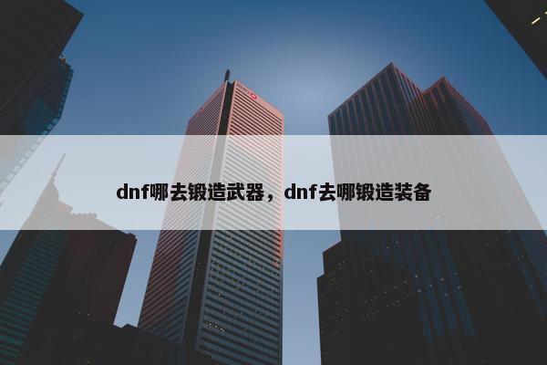 dnf哪去锻造武器，dnf去哪锻造装备