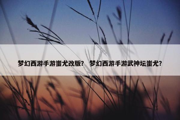 梦幻西游手游蚩尤改版？ 梦幻西游手游武神坛蚩尤？