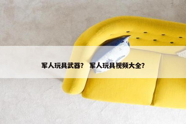 军人玩具武器? 军人玩具视频大全? 军人玩具武器? 军人玩具视频大全?