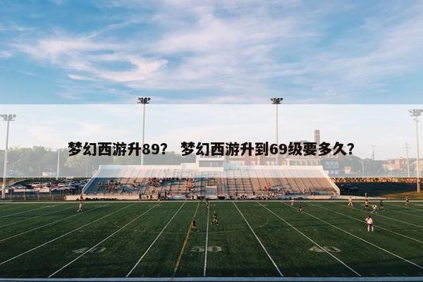 梦幻西游升89？ 梦幻西游升到69级要多久？