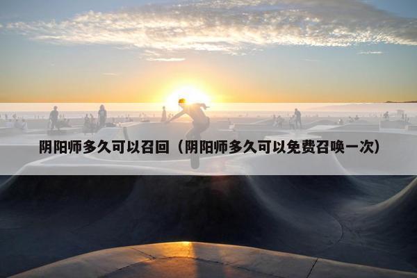 阴阳师多久可以召回（阴阳师多久可以免费召唤一次）