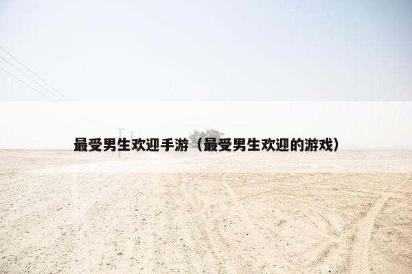 最受男生欢迎手游（最受男生欢迎的游戏）