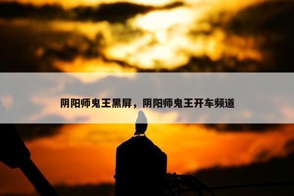 阴阳师鬼王黑屏，阴阳师鬼王开车频道