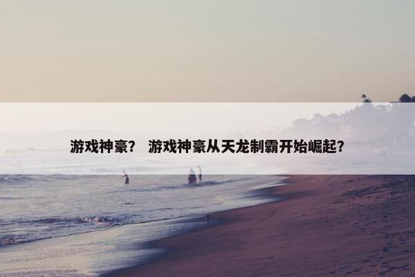 游戏神豪？ 游戏神豪从天龙制霸开始崛起？