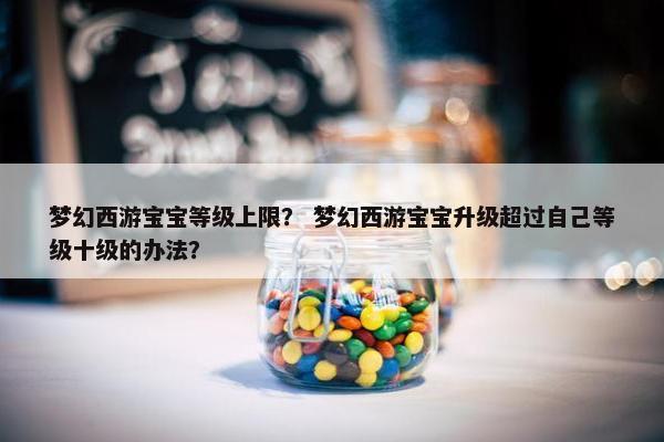 梦幻西游宝宝等级上限？ 梦幻西游宝宝升级超过自己等级十级的办法？