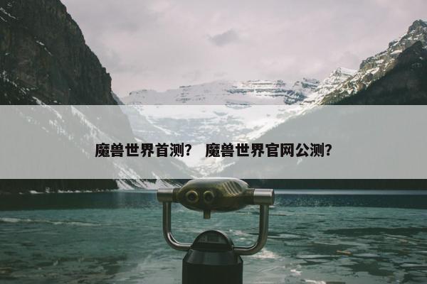 魔兽世界首测？ 魔兽世界官网公测？