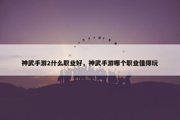 神武手游2什么职业好，神武手游哪个职业值得玩