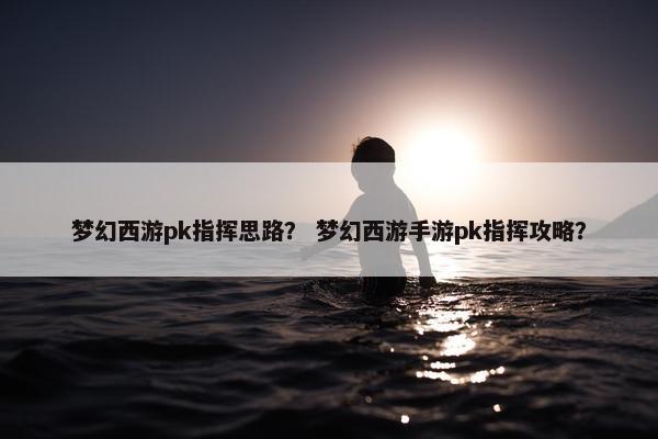 梦幻西游pk指挥思路？ 梦幻西游手游pk指挥攻略？