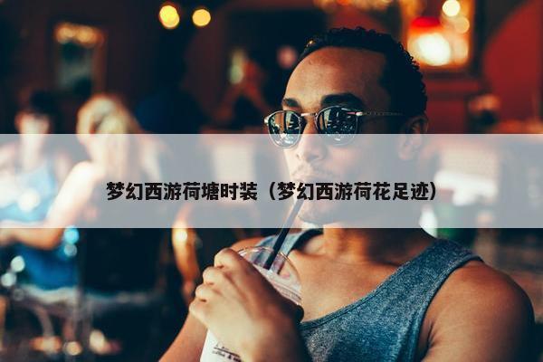 梦幻西游荷塘时装（梦幻西游荷花足迹）