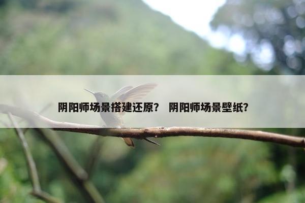 阴阳师场景搭建还原？ 阴阳师场景壁纸？