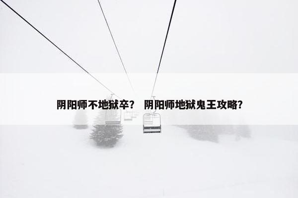 阴阳师不地狱卒？ 阴阳师地狱鬼王攻略？