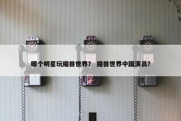 哪个明星玩魔兽世界？ 魔兽世界中国演员？