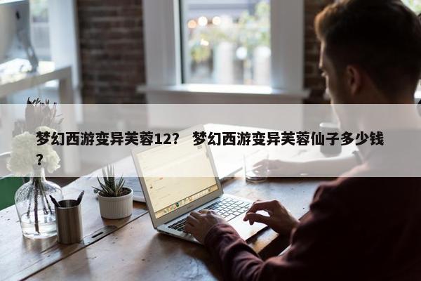 梦幻西游变异芙蓉12？ 梦幻西游变异芙蓉仙子多少钱？