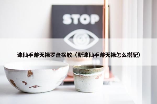 诛仙手游天禄罗盘摆放（新诛仙手游天禄怎么搭配）