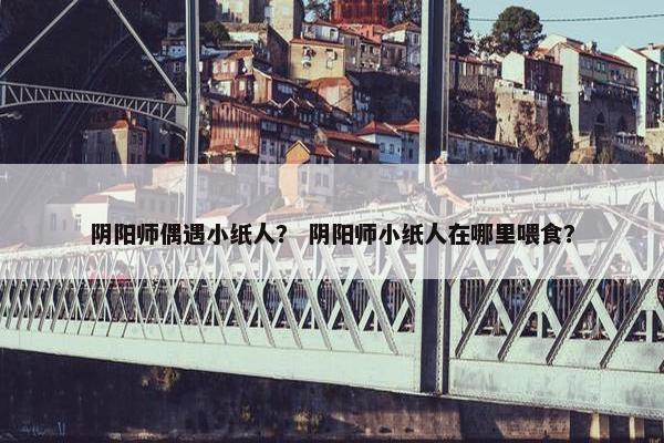 阴阳师偶遇小纸人？ 阴阳师小纸人在哪里喂食？