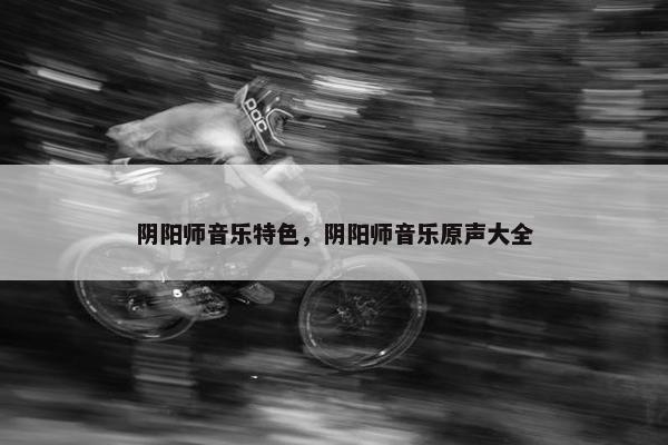 阴阳师音乐特色，阴阳师音乐原声大全