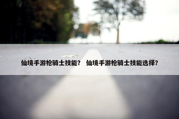 仙境手游枪骑士技能？ 仙境手游枪骑士技能选择？