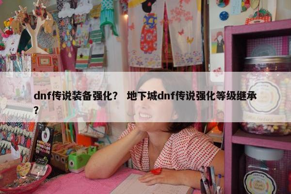 dnf传说装备强化？ 地下城dnf传说强化等级继承？