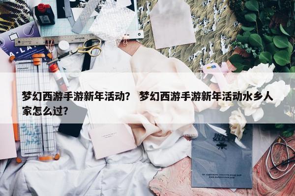 梦幻西游手游新年活动？ 梦幻西游手游新年活动水乡人家怎么过？