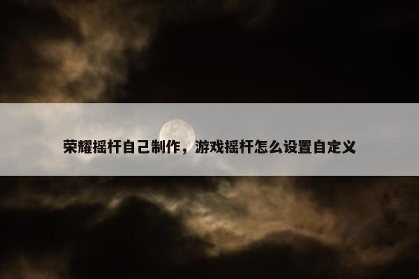 荣耀摇杆自己制作，游戏摇杆怎么设置自定义