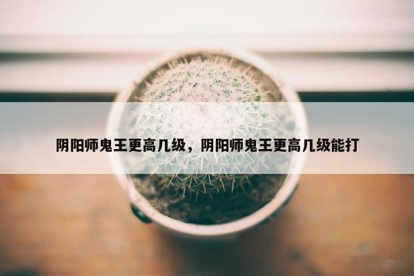 阴阳师鬼王更高几级，阴阳师鬼王更高几级能打