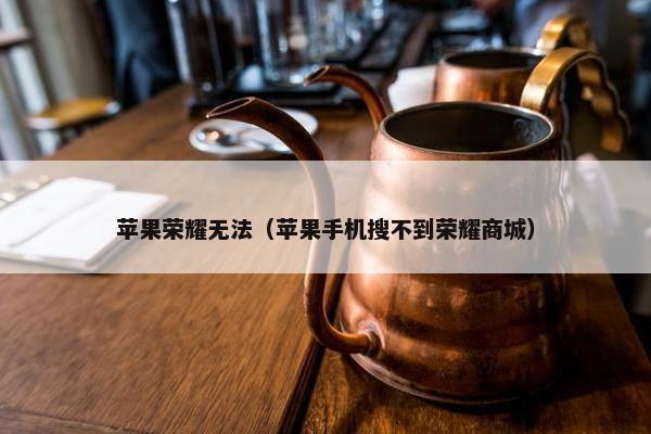 苹果荣耀无法（苹果手机搜不到荣耀商城）