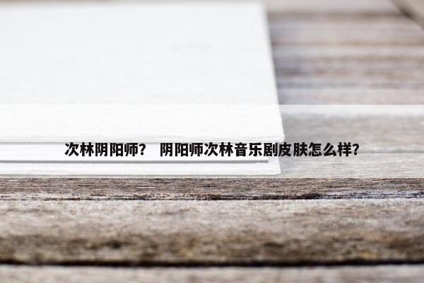 次林阴阳师？ 阴阳师次林音乐剧皮肤怎么样？
