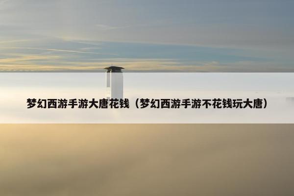 梦幻西游手游大唐花钱（梦幻西游手游不花钱玩大唐）