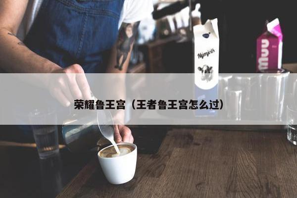 荣耀鲁王宫（王者鲁王宫怎么过）