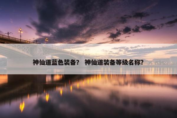 神仙道蓝色装备？ 神仙道装备等级名称？