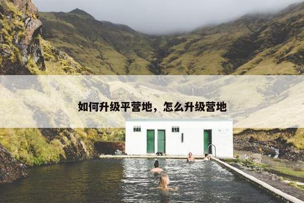 如何升级平营地，怎么升级营地
