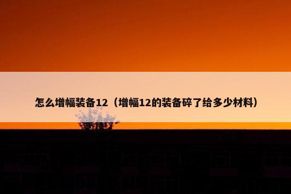 怎么增幅装备12（增幅12的装备碎了给多少材料）