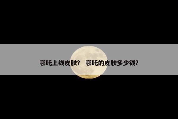 哪吒上线皮肤？ 哪吒的皮肤多少钱？